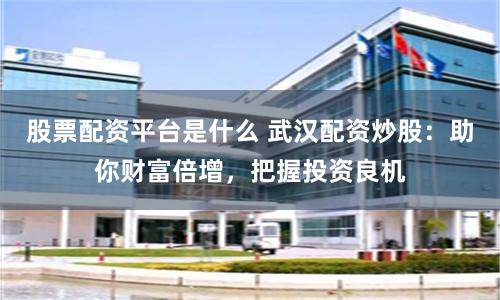 股票配资平台是什么 武汉配资炒股：助你财富倍增，把握投资良机