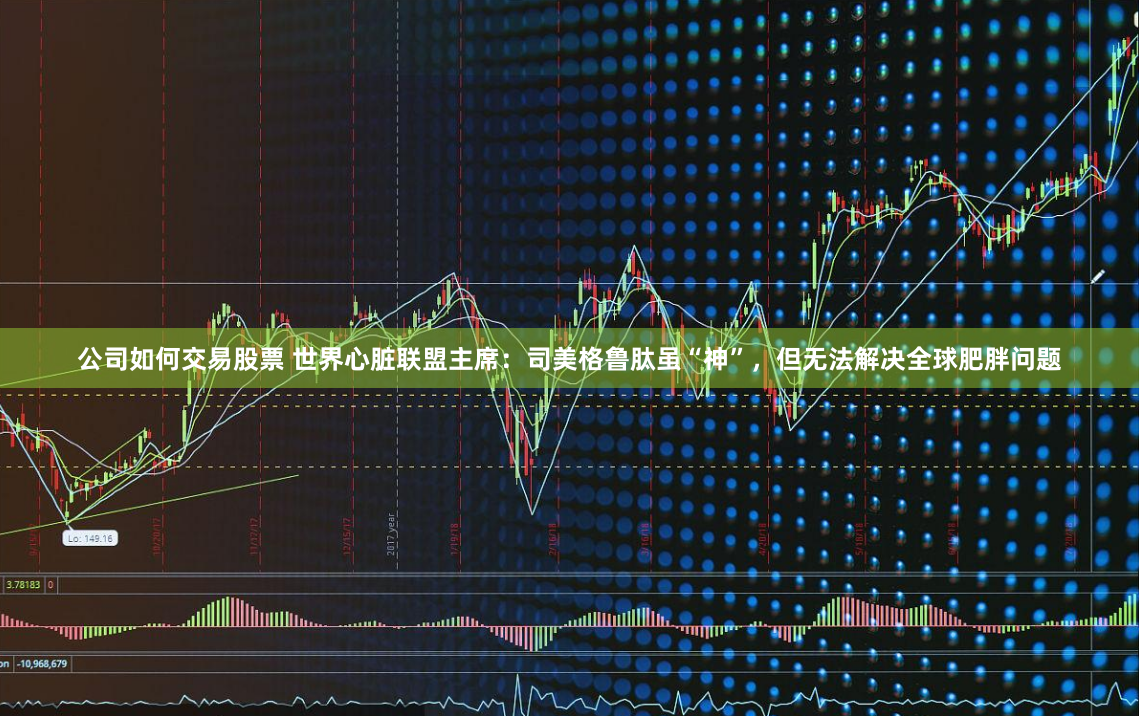 公司如何交易股票 世界心脏联盟主席：司美格鲁肽虽“神”，但无法解决全球肥胖问题