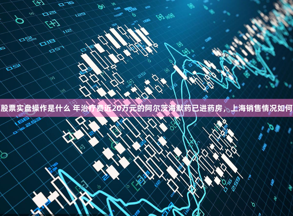 股票实盘操作是什么 年治疗费近20万元的阿尔茨海默药已进药房，上海销售情况如何