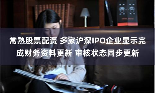 常熟股票配资 多家沪深IPO企业显示完成财务资料更新 审核状态同步更新