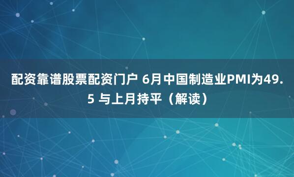 配资靠谱股票配资门户 6月中国制造业PMI为49.5 与上月持平（解读）
