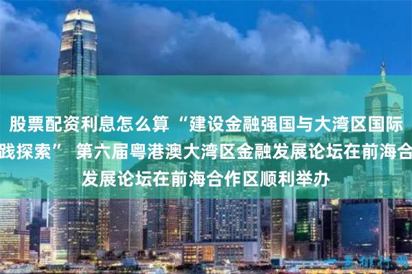 股票配资利息怎么算 “建设金融强国与大湾区国际金融枢纽的实践探索”  第六届粤港澳大湾区金融发展论坛在前海合作区顺利举办