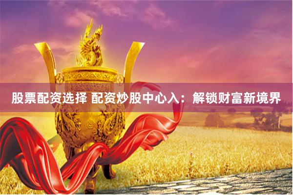 股票配资选择 配资炒股中心入：解锁财富新境界