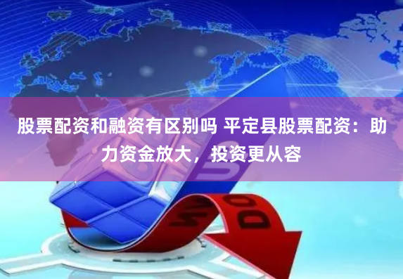股票配资和融资有区别吗 平定县股票配资：助力资金放大，投资更从容