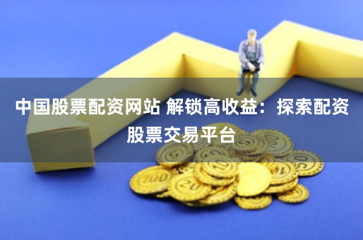 中国股票配资网站 解锁高收益：探索配资股票交易平台