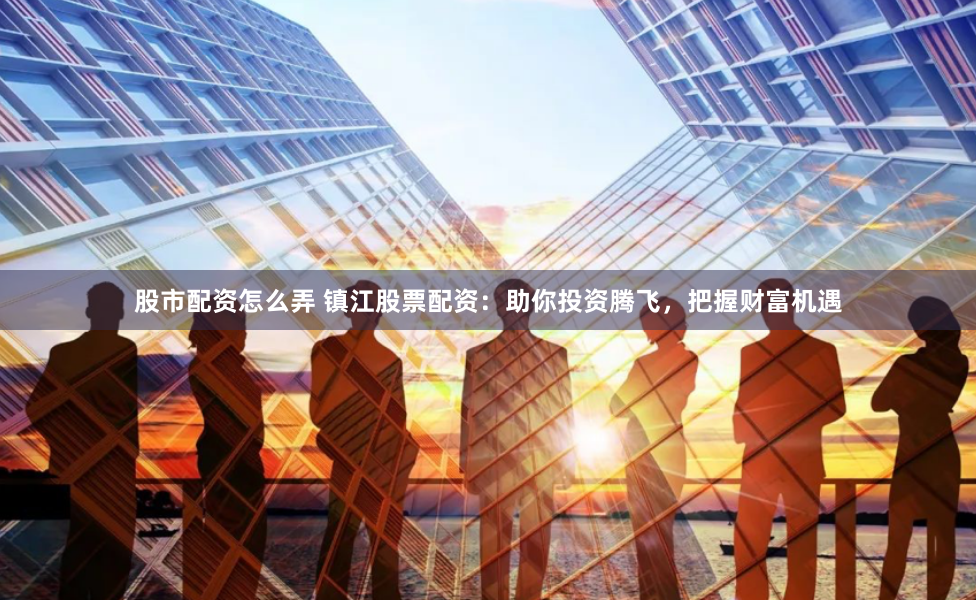股市配资怎么弄 镇江股票配资：助你投资腾飞，把握财富机遇