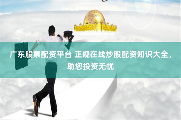 广东股票配资平台 正规在线炒股配资知识大全，助您投资无忧