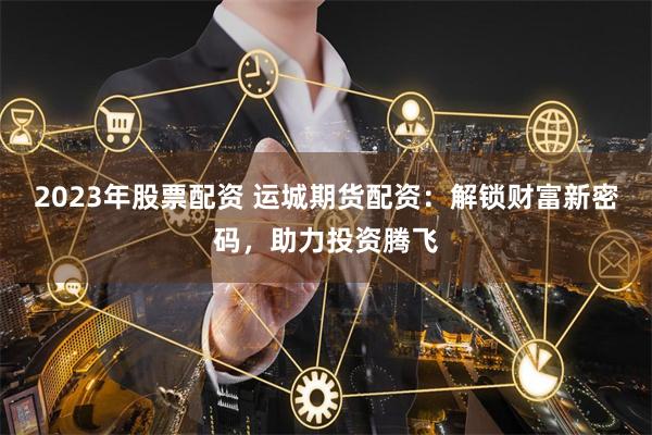2023年股票配资 运城期货配资：解锁财富新密码，助力投资腾飞