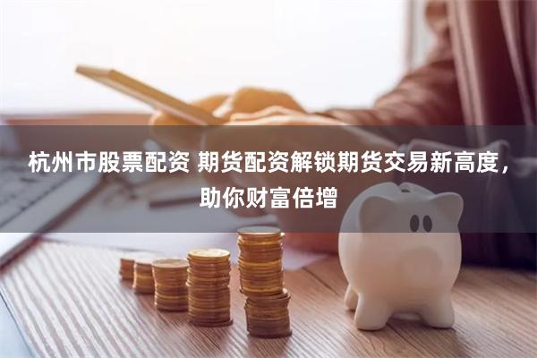 杭州市股票配资 期货配资解锁期货交易新高度，助你财富倍增