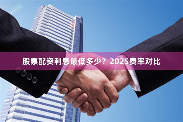 股票配资利息最低多少？2025费率对比